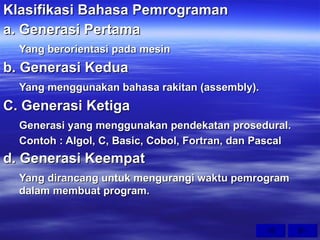 Klasifikasi Bahasa Pemrograman a. Generasi Pertama Yang berorientasi pada mesin b. Generasi Kedua Yang menggunakan bahasa rakitan (assembly). C. Generasi Ketiga Generasi yang menggunakan pendekatan prosedural. Contoh : Algol, C, Basic, Cobol, Fortran, dan Pascal d. Generasi Keempat Yang dirancang untuk mengurangi waktu pemrogram dalam membuat program. 