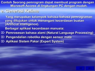 Contoh Seorang pemrogram dapat membuat program dengan  Microsoft Access di lingkungan PC dengan mudah. e. Generasi Kelima Yang merupakan kelompok bahasa-bahasa pemrograman yang ditujukan untuk menangani kecerdasan buatan (Artificial Intelligence). Berbagai aplikasi kecerdasan manusia: Pemrosesan bahasa alami (Natural Language Processing) Pengendalian robotika dengan sensor mata Aplikasi Sistem Pakar (Expert System) 