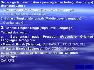 Secara garis besar, bahasa pemrograman terbagi atas 3 (tiga) tingkatan yaitu : 1. Bahasa Tingkat Rendah (Low Level Language) Co/. Bahasa Mesin, Assembler. 2. Bahasa Tingkat Menengah (Middle Level Language) Co/. Bahasa C. 3.  Bahasa Tingkat Tinggi (High Level Language) Terbagi dua, yaitu : a. Berorientasi pada Prosedur (Procedure Oriented Language),  Terbagi dua : - Masalah Ilmiah (Science),   Co/. PASCAL, FORTRAN, DLL - Masalah Bisnis (Business),   Co/. COBOL, PL/1 DLL. b. Berorientasi pada Masalah (Problem Orientad  Language) Co/. RPG. 
