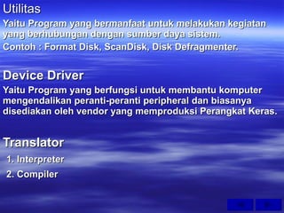 Utilitas Yaitu Program yang bermanfaat untuk melakukan kegiatan yang berhubungan dengan sumber daya sistem. Contoh : Format Disk, ScanDisk, Disk Defragmenter. Device Driver Yaitu Program yang berfungsi untuk membantu komputer mengendalikan peranti-peranti peripheral dan biasanya disediakan oleh vendor yang memproduksi Perangkat Keras. Translator 1. Interpreter 2. Compiler 