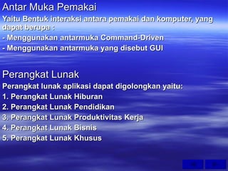 Antar Muka Pemakai Yaitu Bentuk interaksi antara pemakai dan komputer, yang dapat berupa : - Menggunakan antarmuka Command-Driven - Menggunakan antarmuka yang disebut GUI Perangkat Lunak Perangkat lunak aplikasi dapat digolongkan yaitu: 1. Perangkat Lunak Hiburan 2. Perangkat Lunak Pendidikan 3. Perangkat Lunak Produktivitas Kerja 4. Perangkat Lunak Bisnis 5. Perangkat Lunak Khusus 