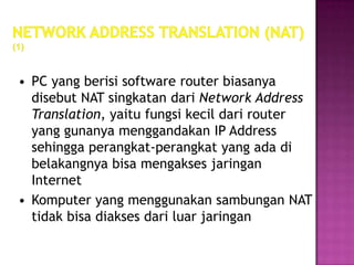 • PC yang berisi software router biasanya
  disebut NAT singkatan dari Network Address
  Translation, yaitu fungsi kecil dari router
  yang gunanya menggandakan IP Address
  sehingga perangkat-perangkat yang ada di
  belakangnya bisa mengakses jaringan
  Internet
• Komputer yang menggunakan sambungan NAT
  tidak bisa diakses dari luar jaringan
 