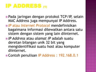  Pada  jaringan dengan protokol TCP/IP, selain
  MAC Address juga mempunyai IP Address.
 IP atau Internet Protocol mendefinisikan
  bagaimana informasi dilewatkan antara satu
  sistem dengan sistem yang lain diinternet.
 IP Address atau alamat IP adalah suatu
  deretan bilangan unik 32 bit yang
  mengidentifikasi suatu host atau komputer
  diinternet.
 Contoh penulisan IP Address : 192.168.0.1
 
