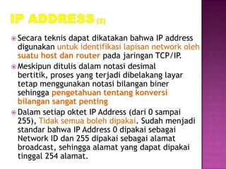  Secara  teknis dapat dikatakan bahwa IP address
  digunakan untuk identifikasi lapisan network oleh
  suatu host dan router pada jaringan TCP/IP.
 Meskipun ditulis dalam notasi desimal
  bertitik, proses yang terjadi dibelakang layar
  tetap menggunakan notasi bilangan biner
  sehingga pengetahuan tentang konversi
  bilangan sangat penting
 Dalam setiap oktet IP Address (dari 0 sampai
  255), Tidak semua boleh dipakai. Sudah menjadi
  standar bahwa IP Address 0 dipakai sebagai
  Network ID dan 255 dipakai sebagai alamat
  broadcast, sehingga alamat yang dapat dipakai
  tinggal 254 alamat.
 