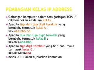  Gabungan komputer dalam satu jaringan TCP/IP
  dikelompokan ke dalam KELAS
 Apabila tiga dari tiga digit terakhir yang
  berubah, termasuk kelas A :
  xxx.aaa.bbb.ccc
 Apabila dua dari tiga digit terakhir yang
  berubah, termasuk kelas B :
  xxx.xxx.aaa.bbb
 Apabila tiga digit terakhir yang berubah, maka
  termasuk kelas C :
  xxx.xxx.xxx.aaa
 Kelas D & E akan dijelaskan kemudian
 