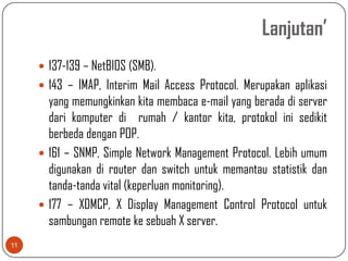 Lanjutan’
      137-139 – NetBIOS (SMB).
      143 – IMAP, Interim Mail Access Protocol. Merupakan aplikasi
       yang memungkinkan kita membaca e-mail yang berada di server
       dari komputer di rumah / kantor kita, protokol ini sedikit
       berbeda dengan POP.
      161 – SNMP, Simple Network Management Protocol. Lebih umum
       digunakan di router dan switch untuk memantau statistik dan
       tanda-tanda vital (keperluan monitoring).
      177 – XDMCP, X Display Management Control Protocol untuk
       sambungan remote ke sebuah X server.
11
 