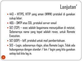 Lanjutan’
      443 – HTTPS, HTTP yang aman (WWW) protokol di gunakan
       cukup lebar.
      465 – SMTP atas SSL, protokol server email
      512 (TCP) – exec adalah bagaimana menunjukkan di netstat.
       Sebenarnya nama yang tepat adalah rexec, untuk Remote
       Execution.
      512 (UDP) – biff, protokol untuk mail pemberitahuan.
      513 – Login, sebenarnya rlogin, alias Remote Login. Tidak ada
       hubungannya dengan standar / bin / login yang kita gunakan
       setiap kali kita log in.
12
 