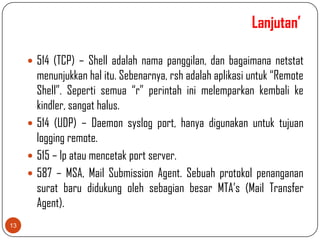 Lanjutan’

      514 (TCP) – Shell adalah nama panggilan, dan bagaimana netstat
       menunjukkan hal itu. Sebenarnya, rsh adalah aplikasi untuk “Remote
       Shell”. Seperti semua “r” perintah ini melemparkan kembali ke
       kindler, sangat halus.
      514 (UDP) – Daemon syslog port, hanya digunakan untuk tujuan
       logging remote.
      515 – lp atau mencetak port server.
      587 – MSA, Mail Submission Agent. Sebuah protokol penanganan
       surat baru didukung oleh sebagian besar MTA’s (Mail Transfer
       Agent).
13
 