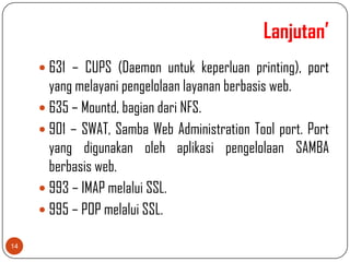 Lanjutan’
      631 – CUPS (Daemon untuk keperluan printing), port
       yang melayani pengelolaan layanan berbasis web.
      635 – Mountd, bagian dari NFS.
      901 – SWAT, Samba Web Administration Tool port. Port
       yang digunakan oleh aplikasi pengelolaan SAMBA
       berbasis web.
      993 – IMAP melalui SSL.
      995 – POP melalui SSL.

14
 