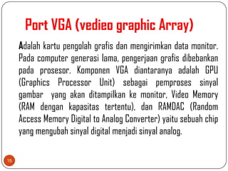 Port VGA (vedieo graphic Array)
     Adalah kartu pengolah grafis dan mengirimkan data monitor.
     Pada computer generasi lama, pengerjaan grafis dibebankan
     pada prosesor. Komponen VGA diantaranya adalah GPU
     (Graphics Processor Unit) sebagai pemproses sinyal
     gambar yang akan ditampilkan ke monitor, Video Memory
     (RAM dengan kapasitas tertentu), dan RAMDAC (Random
     Access Memory Digital to Analog Converter) yaitu sebuah chip
     yang mengubah sinyal digital menjadi sinyal analog.

15
 