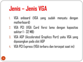 Jenis – Jenis VGA
     1. VGA onboard (VGA yang sudah menyatu dengan
        motherboard)
     2. VGA PCI (VGA Card Versi lama dengan kapasitas
        sekitar 1 - 32 MB)
     3. VGA AGP (Accelerated Graphics Port) yaitu VGA yang
        dipasangkan pada slot AGP
     4. VGA PCI Express (VGA terbaru dan tercepat saat ini)


16
 