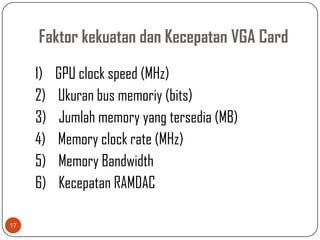 Faktor kekuatan dan Kecepatan VGA Card

     1)   GPU clock speed (MHz)
     2)   Ukuran bus memoriy (bits)
     3)    Jumlah memory yang tersedia (MB)
     4)   Memory clock rate (MHz)
     5)   Memory Bandwidth
     6)    Kecepatan RAMDAC

17
 