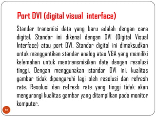 Port DVI (digital visual interface)
     Standar transmisi data yang baru adalah dengan cara
     digital. Standar ini dikenal dengan DVI (Digital Visual
     Interface) atau port DVI. Standar digital ini dimaksudkan
     untuk menggantikan standar analog atau VGA yang memiliki
     kelemahan untuk mentransmisikan data dengan resolusi
     tinggi. Dengan menggunakan standar DVI ini, kualitas
     gambar tidak dipengaruhi lagi oleh resolusi dan refresh
     rate. Resolusi dan refresh rate yang tinggi tidak akan
     mengurangi kualitas gambar yang ditampilkan pada monitor
     komputer.
18
 