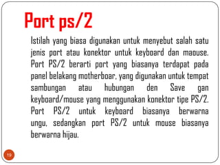 Port ps/2
     Istilah yang biasa digunakan untuk menyebut salah satu
     jenis port atau konektor untuk keyboard dan maouse.
     Port PS/2 berarti port yang biasanya terdapat pada
     panel belakang motherboar, yang digunakan untuk tempat
     sambungan atau hubungan den Save gan
     keyboard/mouse yang menggunakan konektor tipe PS/2.
     Port PS/2 untuk keyboard biasanya berwarna
     ungu, sedangkan port PS/2 untuk mouse biasanya
     berwarna hijau.
19
 