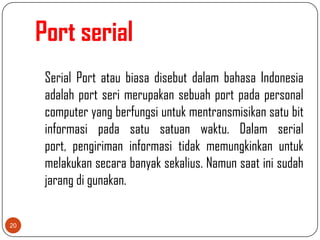 Port serial
      Serial Port atau biasa disebut dalam bahasa Indonesia
      adalah port seri merupakan sebuah port pada personal
      computer yang berfungsi untuk mentransmisikan satu bit
      informasi pada satu satuan waktu. Dalam serial
      port, pengiriman informasi tidak memungkinkan untuk
      melakukan secara banyak sekalius. Namun saat ini sudah
      jarang di gunakan.


20
 