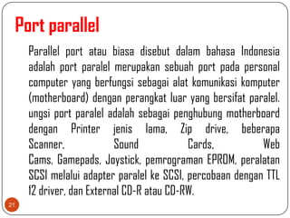 Port parallel
     Parallel port atau biasa disebut dalam bahasa Indonesia
     adalah port paralel merupakan sebuah port pada personal
     computer yang berfungsi sebagai alat komunikasi komputer
     (motherboard) dengan perangkat luar yang bersifat paralel.
     ungsi port paralel adalah sebagai penghubung motherboard
     dengan Printer jenis lama, Zip drive, beberapa
     Scanner,             Sound            Cards,          Web
     Cams, Gamepads, Joystick, pemrograman EPROM, peralatan
     SCSI melalui adapter paralel ke SCSI, percobaan dengan TTL
     12 driver, dan External CD-R atau CD-RW.
21
 