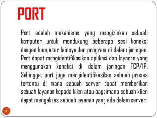 PORT
    Port adalah mekanisme yang mengizinkan sebuah
    komputer untuk mendukung beberapa sesi koneksi
    dengan komputer lainnya dan program di dalam jaringan.
    Port dapat mengidentifikasikan aplikasi dan layanan yang
    menggunakan koneksi di dalam jaringan TCP/IP.
    Sehingga, port juga mengidentifikasikan sebuah proses
    tertentu di mana sebuah server dapat memberikan
    sebuah layanan kepada klien atau bagaimana sebuah klien
    dapat mengakses sebuah layanan yang ada dalam server.
4
 