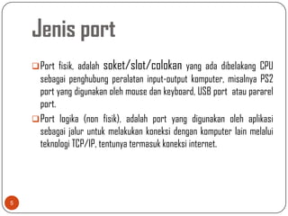 Jenis port
     Port fisik, adalah   soket/slot/colokan yang ada dibelakang CPU
      sebagai penghubung peralatan input-output komputer, misalnya PS2
      port yang digunakan oleh mouse dan keyboard, USB port atau pararel
      port.
     Port logika (non fisik), adalah port yang digunakan oleh aplikasi
      sebagai jalur untuk melakukan koneksi dengan komputer lain melalui
      teknologi TCP/IP, tentunya termasuk koneksi internet.




5
 