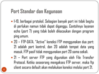 Port Standar dan Kegunaan
     1-19, berbagai protokol, Sebagian banyak port ini tidak begitu
      di perlukan namun tidak dapat diganggu. Contohnya layanan
      echo (port 7) yang tidak boleh dikacaukan dengan program
      ping umum.
     20 – FTP-DATA. “Active” koneksi FTP menggunakan dua port:
      21 adalah port kontrol, dan 20 adalah tempat data yang
      masuk. FTP pasif tidak menggunakan port 20 sama sekali.
     21 – Port server FTP yang digunakan oleh File Transfer
      Protocol. Ketika seseorang mengakses FTP server, maka ftp
6
      client secara default akan melakukan koneksi melalui port 21.
 