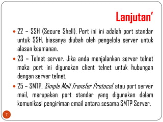Lanjutan’
     22 – SSH (Secure Shell), Port ini ini adalah port standar
      untuk SSH, biasanya diubah oleh pengelola server untuk
      alasan keamanan.
     23 – Telnet server. Jika anda menjalankan server telnet
      maka port ini digunakan client telnet untuk hubungan
      dengan server telnet.
     25 – SMTP, Simple Mail Transfer Protocol, atau port server
      mail, merupakan port standar yang digunakan dalam
      komunikasi pengiriman email antara sesama SMTP Server.
7
 