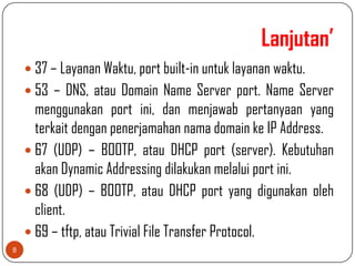 Lanjutan’
     37 – Layanan Waktu, port built-in untuk layanan waktu.
     53 – DNS, atau Domain Name Server port. Name Server
      menggunakan port ini, dan menjawab pertanyaan yang
      terkait dengan penerjamahan nama domain ke IP Address.
     67 (UDP) – BOOTP, atau DHCP port (server). Kebutuhan
      akan Dynamic Addressing dilakukan melalui port ini.
     68 (UDP) – BOOTP, atau DHCP port yang digunakan oleh
      client.
     69 – tftp, atau Trivial File Transfer Protocol.
8
 