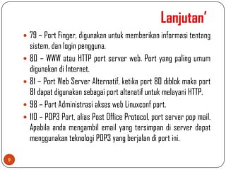 Lanjutan’
     79 – Port Finger, digunakan untuk memberikan informasi tentang
        sistem, dan login pengguna.
       80 – WWW atau HTTP port server web. Port yang paling umum
        digunakan di Internet.
       81 – Port Web Server Alternatif, ketika port 80 diblok maka port
        81 dapat digunakan sebagai port altenatif untuk melayani HTTP.
       98 – Port Administrasi akses web Linuxconf port.
       110 – POP3 Port, alias Post Office Protocol, port server pop mail.
        Apabila anda mengambil email yang tersimpan di server dapat
        menggunakan teknologi POP3 yang berjalan di port ini.

9
 