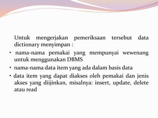 Untuk mengerjakan pemeriksaan tersebut data
dictionary menyimpan :
• nama-nama pemakai yang mempunyai wewenang
untuk menggunakan DBMS
• nama-nama data item yang ada dalam basis data
• data item yang dapat diakses oleh pemakai dan jenis
akses yang diijinkan, misalnya: insert, update, delete
atau read