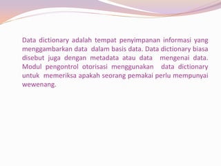 Data dictionary adalah tempat penyimpanan informasi yang
menggambarkan data dalam basis data. Data dictionary biasa
disebut juga dengan metadata atau data mengenai data.
Modul pengontrol otorisasi menggunakan data dictionary
untuk memeriksa apakah seorang pemakai perlu mempunyai
wewenang.
 
