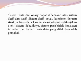 Sistem data dictionary dapat dibedakan atas sistem
aktif dan pasif. Sistem aktif selalu konsisten dengan
struktur basis data karena secara otomatis dikerjakan
oleh sistem. Sebaliknya, sistem pasif tidak konsisten
terhadap perubahan basis data yang dilakukan oleh
pemakai.
 