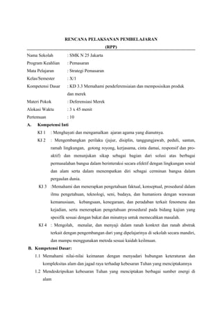 RENCANA PELAKSANAN PEMBELAJARAN 
(RPP) 
Nama Sekolah : SMK N 25 Jakarta 
Program Keahlian : Pemasaran 
Mata Pelajaran : Strategi Pemasaran 
Kelas/Semester : X/1 
Kompetensi Dasar : KD 3.3 Memahami pendeferensiaian dan memposisikan produk 
dan merek 
Materi Pokok : Deferensiasi Merek 
Alokasi Waktu : 3 x 45 menit 
Pertemuan : 10 
A. Kompetensi Inti 
KI 1 : Menghayati dan mengamalkan ajaran agama yang dianutnya. 
KI 2 : Mengembangkan perilaku (jujur, disiplin, tanggungjawab, peduli, santun, 
ramah lingkungan, gotong royong, kerjasama, cinta damai, responsif dan pro-aktif) 
dan menunjukan sikap sebagai bagian dari solusi atas berbagai 
permasalahan bangsa dalam berinteraksi secara efektif dengan lingkungan sosial 
dan alam serta dalam menempatkan diri sebagai cerminan bangsa dalam 
pergaulan dunia. 
KI 3 :Memahami dan menerapkan pengetahuan faktual, konseptual, prosedural dalam 
ilmu pengetahuan, teknologi, seni, budaya, dan humaniora dengan wawasan 
kemanusiaan, kebangsaan, kenegaraan, dan peradaban terkait fenomena dan 
kejadian, serta menerapkan pengetahuan prosedural pada bidang kajian yang 
spesifik sesuai dengan bakat dan minatnya untuk memecahkan masalah. 
KI 4 : Mengolah, menalar, dan menyaji dalam ranah konkret dan ranah abstrak 
terkait dengan pengembangan dari yang dipelajarinya di sekolah secara mandiri, 
dan mampu menggunakan metoda sesuai kaidah keilmuan. 
B. Kompetensi Dasar: 
1.1 Memahami nilai-nilai keimanan dengan menyadari hubungan keteraturan dan 
kompleksitas alam dan jagad raya terhadap kebesaran Tuhan yang menciptakannya 
1.2 Mendeskripsikan kebesaran Tuhan yang menciptakan berbagai sumber energi di 
alam 
 