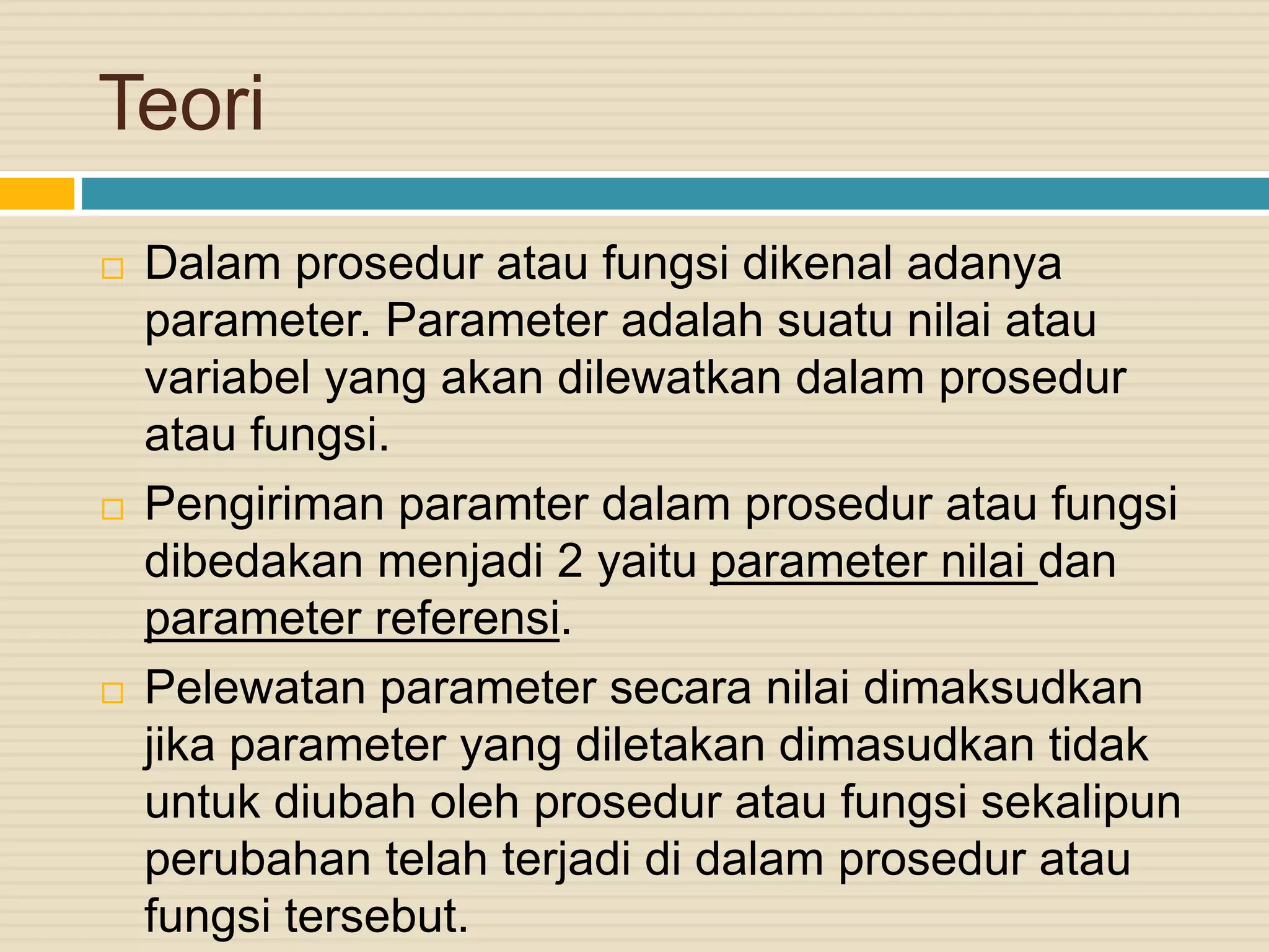 Teori
 Dalam prosedur atau fungsi dikenal adanya
parameter. Parameter adalah suatu nilai atau
variabel yang akan dilewatkan dalam prosedur
atau fungsi.
 Pengiriman paramter dalam prosedur atau fungsi
dibedakan menjadi 2 yaitu parameter nilai dan
parameter referensi.
 Pelewatan parameter secara nilai dimaksudkan
jika parameter yang diletakan dimasudkan tidak
untuk diubah oleh prosedur atau fungsi sekalipun
perubahan telah terjadi di dalam prosedur atau
fungsi tersebut.
 
