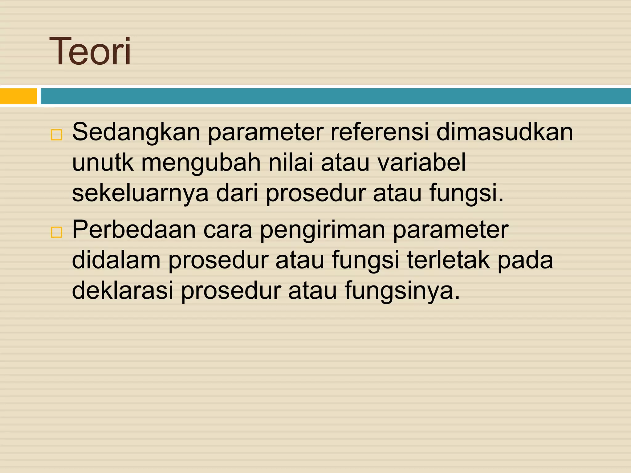 Teori
 Sedangkan parameter referensi dimasudkan
unutk mengubah nilai atau variabel
sekeluarnya dari prosedur atau fungsi.
 Perbedaan cara pengiriman parameter
didalam prosedur atau fungsi terletak pada
deklarasi prosedur atau fungsinya.
 