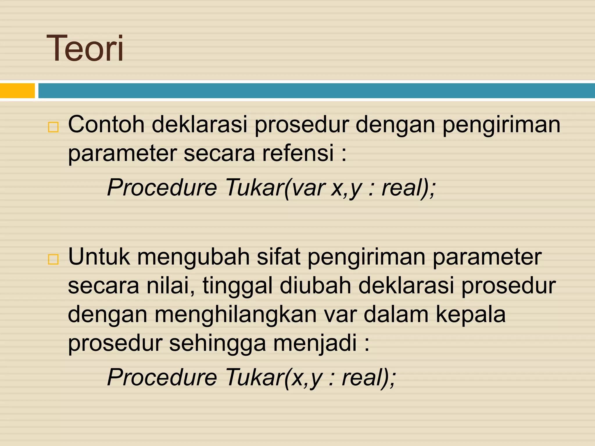 Teori
 Contoh deklarasi prosedur dengan pengiriman
parameter secara refensi :
Procedure Tukar(var x,y : real);
 Untuk mengubah sifat pengiriman parameter
secara nilai, tinggal diubah deklarasi prosedur
dengan menghilangkan var dalam kepala
prosedur sehingga menjadi :
Procedure Tukar(x,y : real);
 