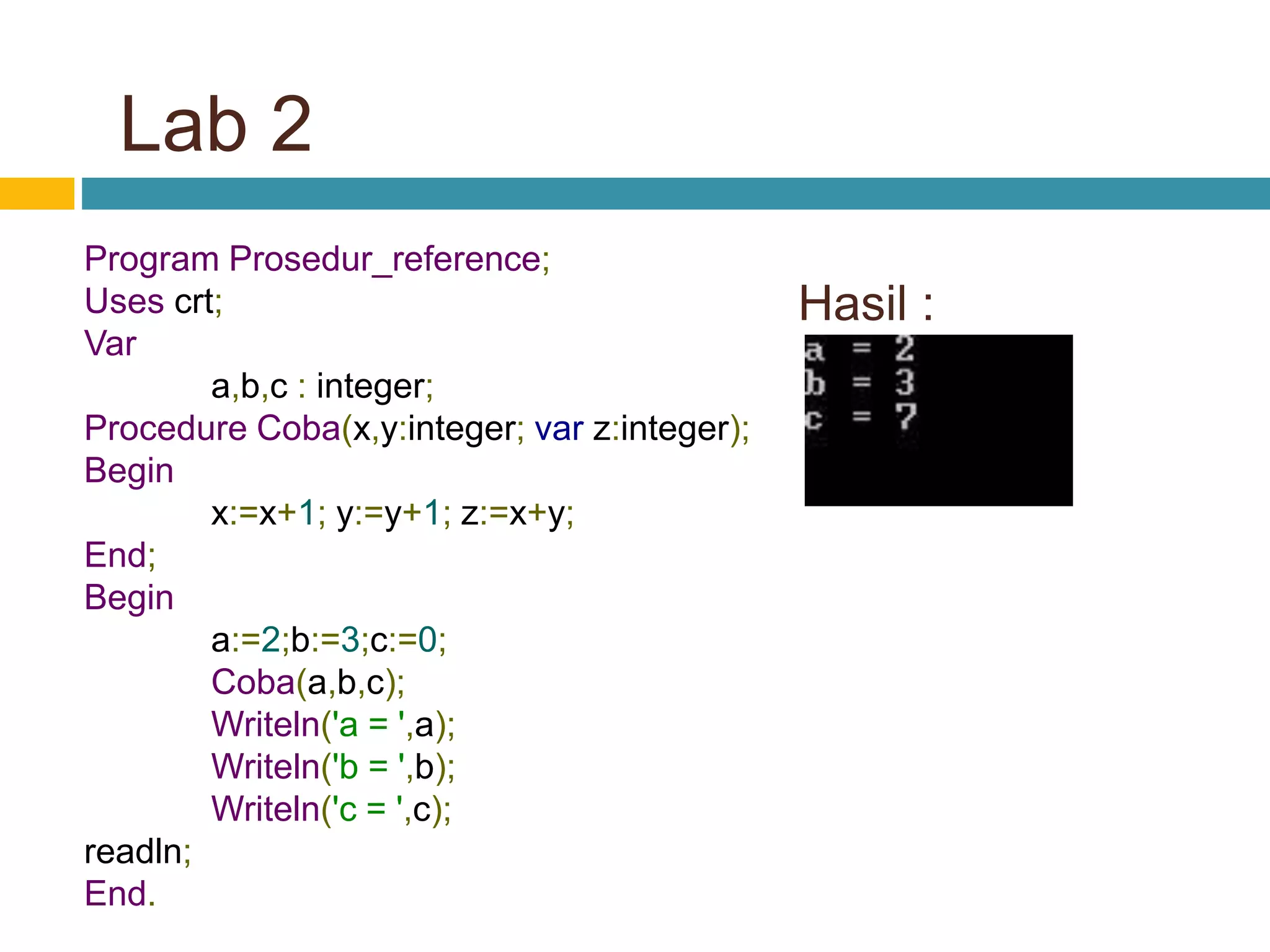 Hasil :
Program Prosedur_reference;
Uses crt;
Var
a,b,c : integer;
Procedure Coba(x,y:integer; var z:integer);
Begin
x:=x+1; y:=y+1; z:=x+y;
End;
Begin
a:=2;b:=3;c:=0;
Coba(a,b,c);
Writeln('a = ',a);
Writeln('b = ',b);
Writeln('c = ',c);
readln;
End.
Lab 2
 