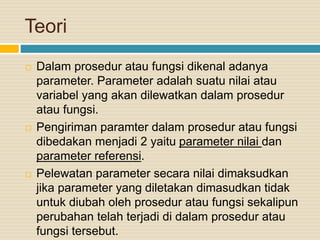 Teori
 Dalam prosedur atau fungsi dikenal adanya
parameter. Parameter adalah suatu nilai atau
variabel yang akan dilewatkan dalam prosedur
atau fungsi.
 Pengiriman paramter dalam prosedur atau fungsi
dibedakan menjadi 2 yaitu parameter nilai dan
parameter referensi.
 Pelewatan parameter secara nilai dimaksudkan
jika parameter yang diletakan dimasudkan tidak
untuk diubah oleh prosedur atau fungsi sekalipun
perubahan telah terjadi di dalam prosedur atau
fungsi tersebut.
 