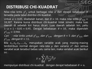 DISTRIBUSI CHI-KUADRAT
Nilai-nilai kritis 𝜒2
𝛼 untuk berbagai nilai 𝛼 dan derajat kebebasan 𝜃
tersedia pada tabel distribsi chi-kuadrat.
Untuk 𝛼 = 0,05, disebelah kanan, dan 𝜃 = 10, maka nilai kritis 𝜒2
0,05 =
18,307. Karena kurva distribusi chi-kuadrat tidak simetri, maka luas
daerah di sebelah kiri harus dicari. Luas daerah sebelah kiri, yaitu
1– 𝛼 = 1 − 0,05 = 0,95. Derajat kebebasan 𝜃 = 10, maka diperoleh
𝜒2
0,95 = 3,940.
Cari : nilai kritis untuk 𝜒2
0,01 dan 𝜒2
0,99 dengan 𝜃 = 5 dan 𝜒2
0,01 dan
𝜒2
0,99 dengan 𝜃 = 11.
Bila 𝑥1, 𝑥2, 𝑥3, … , 𝑥 𝑛 merupakan variable acak yang masing-masing
terdistribusi normal dengan rata-rata 𝜇 dan variansi 𝜎2 dan semua
variabel acak tersebut bebas satu sama lain, maka variabel acak berikut
ini :
𝑌 =
𝑖=1
𝑛
(
𝑋𝑖 − 𝜇
𝜎2
)2
mempunyai distribusi chi-kuadrat dengan derajat kebebasan 𝜃 = 𝑛.
 