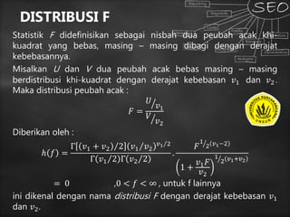 DISTRIBUSI F
Statistik F didefinisikan sebagai nisbah dua peubah acak khi-
kuadrat yang bebas, masing – masing dibagi dengan derajat
kebebasannya.
Misalkan U dan V dua peubah acak bebas masing – masing
berdistribusi khi-kuadrat dengan derajat kebebasan 𝑣1 dan 𝑣2 .
Maka distribusi peubah acak :
𝐹 =
𝑈
𝑣1
𝑉
𝑣2
Diberikan oleh :
ℎ 𝑓 =
Γ 𝑣1 + 𝑣2 2 𝑣1 𝑣2
𝑣1 2
Γ 𝑣1 2 Γ 𝑣2 2
.
𝐹
1
2 𝑣1−2
1 +
𝑣1 𝐹
𝑣2
1
2 𝑣1+𝑣2
= 0 ,0 < 𝑓 < ∞ , untuk f lainnya
ini dikenal dengan nama distribusi F dengan derajat kebebasan 𝑣1
dan 𝑣2.
 