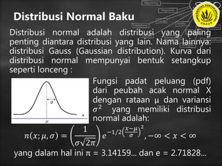 Distribusi Normal Baku
Distribusi normal adalah distribusi yang paling
penting diantara distribusi yang lain. Nama lainnya:
distribusi Gauss (Gaussian distribution). Kurva dari
distribusi normal mempunyai bentuk setangkup
seperti lonceng :
Fungsi padat peluang (pdf)
dari peubah acak normal X
dengan rataan μ dan variansi
𝜎2 yang memiliki distribusi
normal adalah:
𝑛 𝑥; 𝜇, 𝜎 =
1
𝜎 2𝜋
𝑒
−1/2
𝑥−𝜇
𝜎
2
, −∞ < 𝑥 < ∞
yang dalam hal ini π = 3.14159... dan e = 2.71828...
 