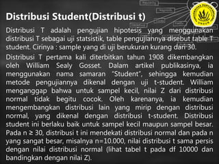 Distribusi Student(Distribusi t)
Distribusi T adalah pengujian hipotesis yang menggunakan
distribusi T sebagai uji statsistik, table pengujiannya disebut table T
student. Cirinya : sample yang di uji berukuran kurang dari 30.
Distribusi T pertama kali diterbitkan tahun 1908 dikembangkan
oleh William Sealy Gosset. Dalam artikel publikasinya, ia
menggunakan nama samaran “Student”, sehingga kemudian
metode pengujiannya dikenal dengan uji t-student. William
menganggap bahwa untuk sampel kecil, nilai Z dari distribusi
normal tidak begitu cocok. Oleh karenanya, ia kemudian
mengembangkan distribusi lain yang mirip dengan distribusi
normal, yang dikenal dengan distribusi t-student. Distribusi
student ini berlaku baik untuk sampel kecil maupun sampel besar.
Pada n ≥ 30, distribusi t ini mendekati distribusi normal dan pada n
yang sangat besar, misalnya n=10.000, nilai distribusi t sama persis
dengan nilai distribusi normal (lihat tabel t pada df 10000 dan
bandingkan dengan nilai Z).
 