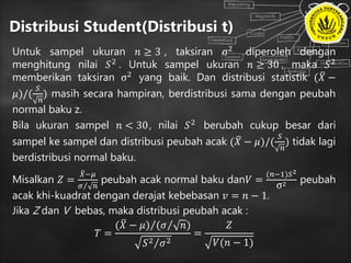 Distribusi Student(Distribusi t)
Untuk sampel ukuran 𝑛 ≥ 3 , taksiran σ2 diperoleh dengan
menghitung nilai 𝑆2 . Untuk sampel ukuran 𝑛 ≥ 30 , maka 𝑆2
memberikan taksiran σ2 yang baik. Dan distribusi statistik ( 𝑋 −
𝜇)/(
𝑆
𝑛
) masih secara hampiran, berdistribusi sama dengan peubah
normal baku z.
Bila ukuran sampel 𝑛 < 30, nilai 𝑆2
berubah cukup besar dari
sampel ke sampel dan distribusi peubah acak ( 𝑋 − 𝜇)/(
𝑆
𝑛
) tidak lagi
berdistribusi normal baku.
Misalkan 𝑍 =
𝑋−𝜇
𝜎 𝑛
peubah acak normal baku dan𝑉 =
(𝑛−1)𝑆2
σ2 peubah
acak khi-kuadrat dengan derajat kebebasan 𝑣 = 𝑛 − 1.
Jika Z dan V bebas, maka distribusi peubah acak :
𝑇 =
( 𝑋 − 𝜇) ( 𝜎 𝑛)
𝑆2 𝜎2
=
𝑍
𝑉(𝑛 − 1)
 