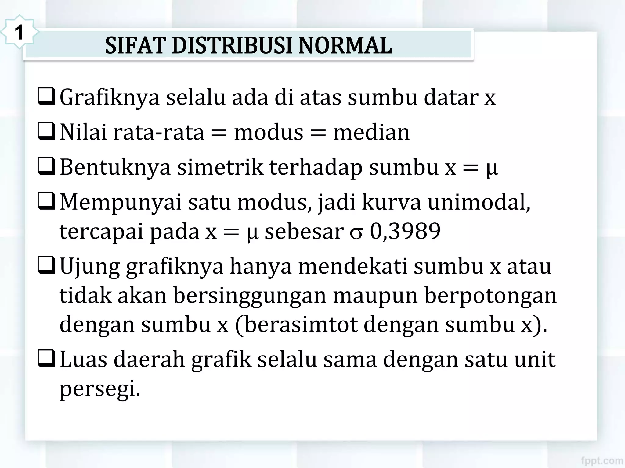 SIFAT DISTRIBUSI NORMAL
Grafiknya selalu ada di atas sumbu datar x
Nilai rata-rata = modus = median
Bentuknya simetrik terhadap sumbu x = μ
Mempunyai satu modus, jadi kurva unimodal,
tercapai pada x = μ sebesar  0,3989
Ujung grafiknya hanya mendekati sumbu x atau
tidak akan bersinggungan maupun berpotongan
dengan sumbu x (berasimtot dengan sumbu x).
Luas daerah grafik selalu sama dengan satu unit
persegi.
1
 