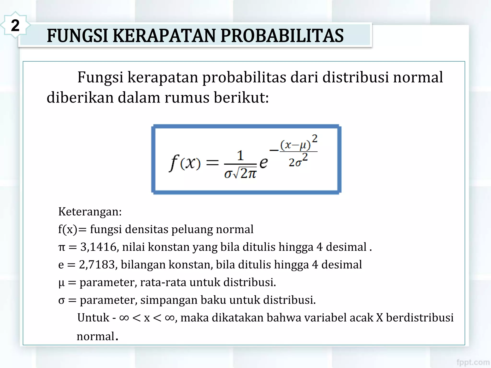 FUNGSI KERAPATAN PROBABILITAS
Fungsi kerapatan probabilitas dari distribusi normal
diberikan dalam rumus berikut:
Keterangan:
f(x)= fungsi densitas peluang normal
π = 3,1416, nilai konstan yang bila ditulis hingga 4 desimal .
e = 2,7183, bilangan konstan, bila ditulis hingga 4 desimal
μ = parameter, rata-rata untuk distribusi.
σ = parameter, simpangan baku untuk distribusi.
Untuk - ∞ < x < ∞, maka dikatakan bahwa variabel acak X berdistribusi
normal.
2
 