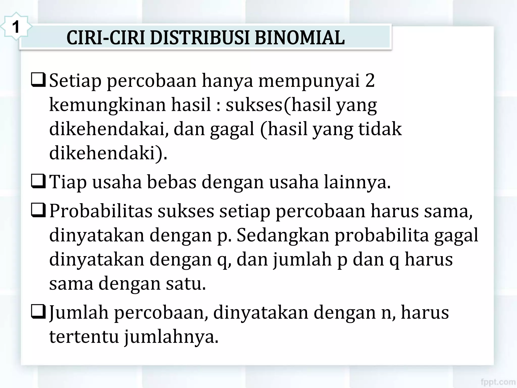 CIRI-CIRI DISTRIBUSI BINOMIAL
Setiap percobaan hanya mempunyai 2
kemungkinan hasil : sukses(hasil yang
dikehendakai, dan gagal (hasil yang tidak
dikehendaki).
Tiap usaha bebas dengan usaha lainnya.
Probabilitas sukses setiap percobaan harus sama,
dinyatakan dengan p. Sedangkan probabilita gagal
dinyatakan dengan q, dan jumlah p dan q harus
sama dengan satu.
Jumlah percobaan, dinyatakan dengan n, harus
tertentu jumlahnya.
1
 