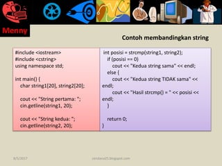 Contoh membandingkan string
#include <iostream>
#include <cstring>
using namespace std;
int main() {
char string1[20], string2[20];
cout << "String pertama: ";
cin.getline(string1, 20);
cout << "String kedua: ";
cin.getline(string2, 20);
int posisi = strcmp(string1, string2);
if (posisi == 0)
cout << "Kedua string sama" << endl;
else {
cout << "Kedua string TIDAK sama" <<
endl;
cout << "Hasil strcmp() = " << posisi <<
endl;
}
return 0;
}
8/5/2017
Menny
cendana25.blogspot.com
 