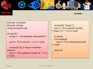 #include <iostream>
#include <string>
using namespace std;
int main() {
string st = "Abrakadabra. Berubahlah!";
cout << "Isi st semula: " << st << endl;
st.erase(0, 4); // Hapus 4 karakter
pertama
cout << "Isi st setelah erase(0, 4): " << st
<< endl;
st.insert(9, "Hoya! ");
cout << "Isi st setelah insert(9,
"Hoya! "): " << st << endl;
st.clear();
if (st.empty())
cout << "Isi st sekarang kosong"
<< endl;
return 0;
}
Contoh :
8/5/2017
Menny
cendana25.blogspot.com
 