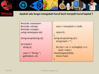 Apakah ada fungsi mengubah huruf kecil menjadi huruf kapital ?
#include <iostream>
#include <string>
#include <cctype>
using namespace std;
string strupr(string st);
int main() {
string st;
cout << "String: ";
getline(cin, st);
cout << strupr(st) << endl;
return 0;
}
string strupr(string st) {
string hasil = "";
for (int i = 0; i < st.length(); i++)
hasil = hasil +
char(toupper(st[i]));
return hasil;
}
8/5/2017
Menny
cendana25.blogspot.com
 