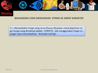 BAGAIMANA CARA MENGISIKAN STRING KE ARRAY KARAKTER
C++ Menyediakan fungsi yang secra khusus ditujukan untuk keperluan ini.
gsi ifungsi yang dimaksud adalah : STRPCY() . jika menggunakan fungsi ini ,
jangan lupa menambahkan : #include<cstring>
8/5/2017
Menny
cendana25.blogspot.com
 