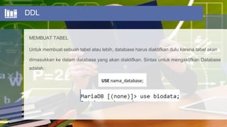 DDL
MEMBUAT TABEL
Untuk membuat sebuah tabel atau lebih, database harus diaktifkan dulu karena tabel akan
dimasukkan ke dalam database yang akan diaktifkan. Sintax untuk mengaktifkan Database
adalah :
 