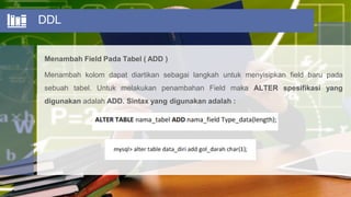 DDL
Menambah Field Pada Tabel ( ADD )
Menambah kolom dapat diartikan sebagai langkah untuk menyisipkan field baru pada
sebuah tabel. Untuk melakukan penambahan Field maka ALTER spesifikasi yang
digunakan adalah ADD. Sintax yang digunakan adalah :
 