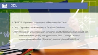 DDL
• CREATE : Digunakan untuk membuat Database dan Tabel
• Drop : Digunakan untuk menghapus Tabel dan Database
• Alter : Digunakan untuk melakukan perubahan struktur tabel yang telah dibuat, baik
menambah Field ( Add ), mengganti nama Field ( Change ) ataupun
menamakannya kembali ( Rename ), dan menghapus Field ( Drop ).
 